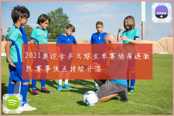 2021奥运会乒乓球女单赛场角逐激烈 赛事焦点持续升温