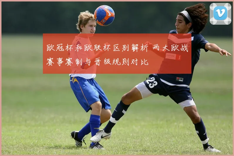 欧冠杯和欧联杯区别解析 两大欧战赛事赛制与晋级规则对比