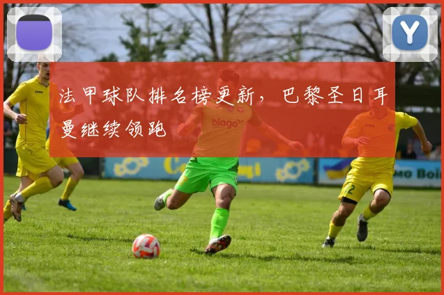 法甲球队排名榜更新，巴黎圣日耳曼继续领跑