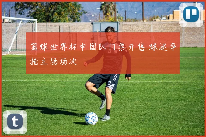 篮球世界杯中国队门票开售 球迷争抢主场场次
