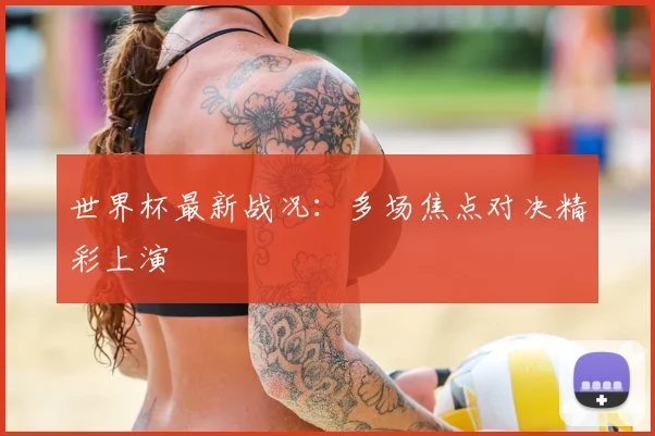 世界杯最新战况：多场焦点对决精彩上演