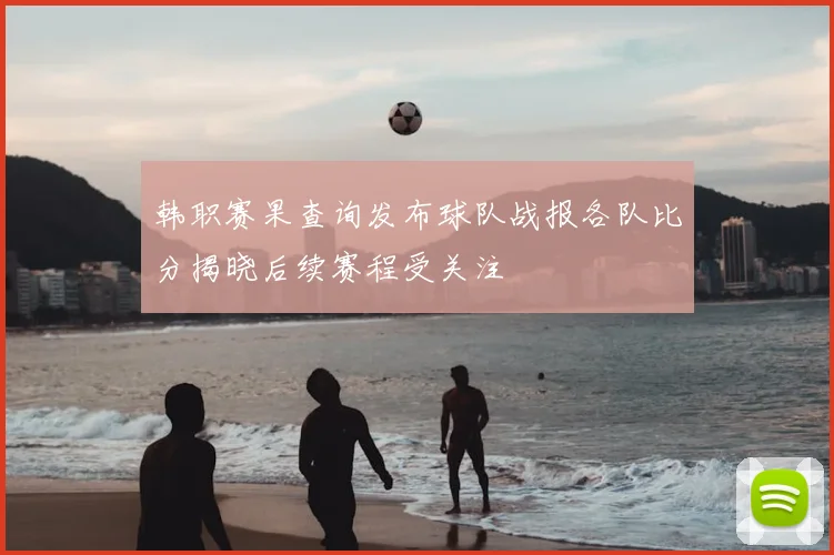 韩职赛果查询发布球队战报各队比分揭晓后续赛程受关注