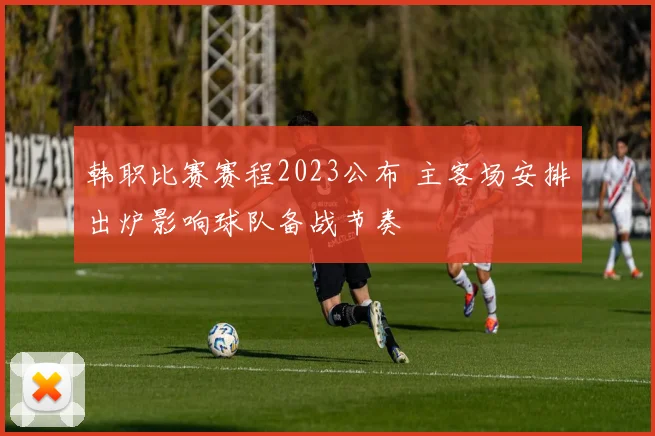 韩职比赛赛程2023公布 主客场安排出炉影响球队备战节奏