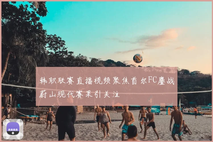韩职联赛直播视频聚焦首尔FC鏖战蔚山现代赛果引关注
