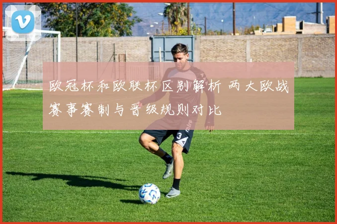 欧冠杯和欧联杯区别解析 两大欧战赛事赛制与晋级规则对比