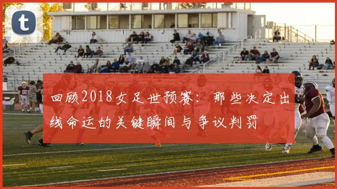 回顾2018女足世预赛：那些决定出线命运的关键瞬间与争议判罚