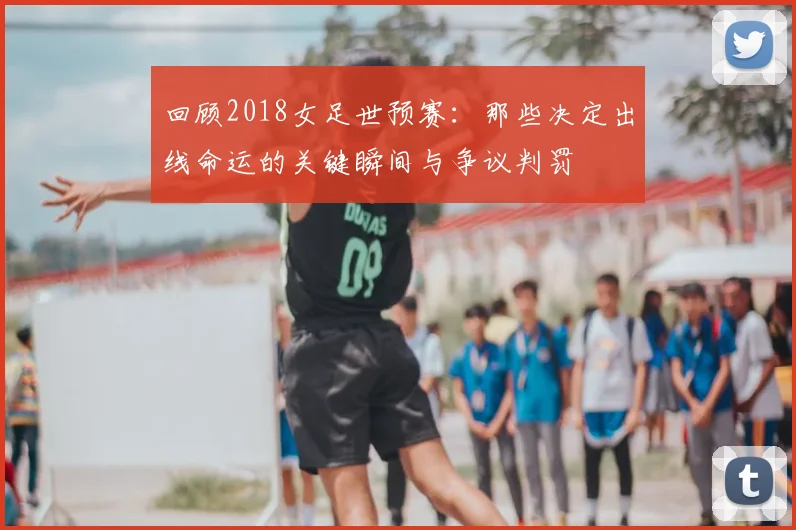 回顾2018女足世预赛：那些决定出线命运的关键瞬间与争议判罚