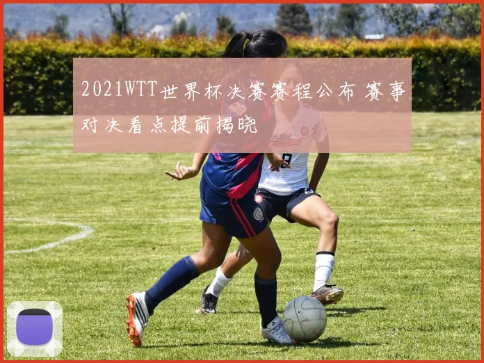 2021WTT世界杯决赛赛程公布 赛事对决看点提前揭晓