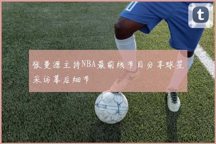 张曼源主持NBA最前线节目分享球星采访幕后细节