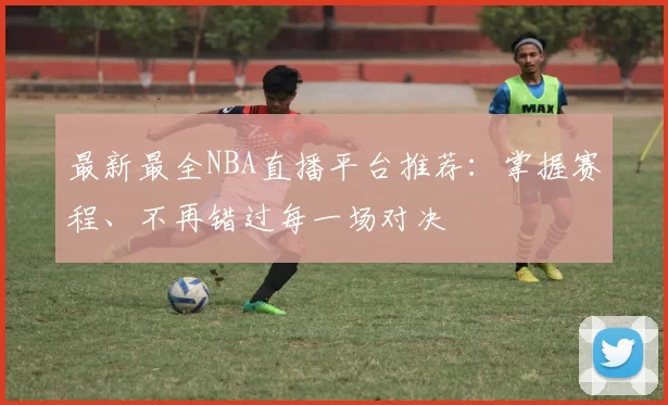 最新最全NBA直播平台推荐:掌握赛程、不再错过每一场对决
