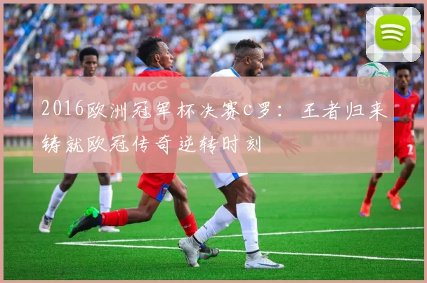 2016欧洲冠军杯决赛c罗：王者归来铸就欧冠传奇逆转时刻