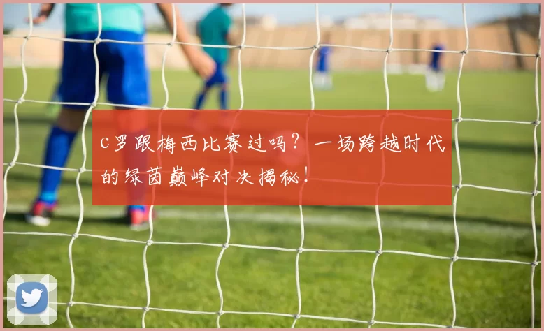 c罗跟梅西比赛过吗？一场跨越时代的绿茵巅峰对决揭秘！