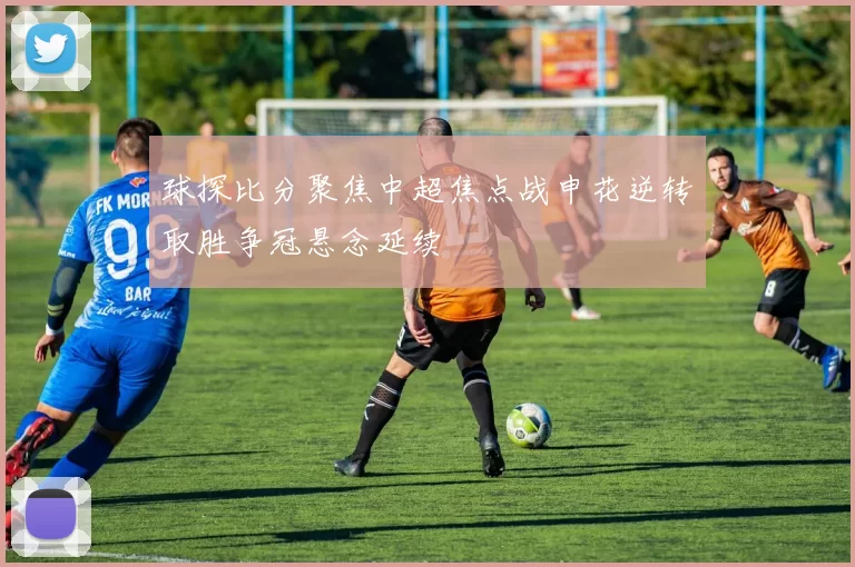 球探比分聚焦中超焦点战申花逆转取胜争冠悬念延续