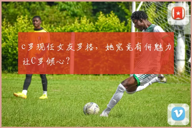 c罗现任女友罗格，她究竟有何魅力让C罗倾心？
