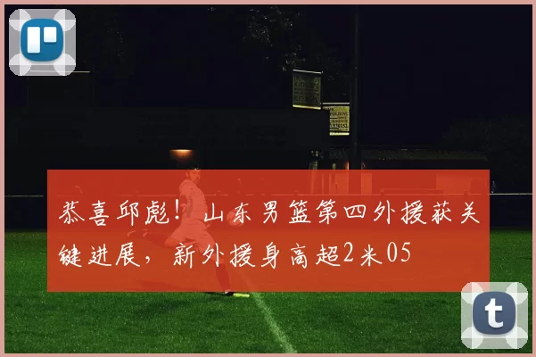 恭喜邱彪！山东男篮第四外援获关键进展，新外援身高超2米05