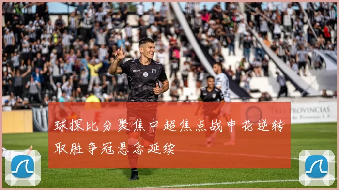 球探比分聚焦中超焦点战申花逆转取胜争冠悬念延续