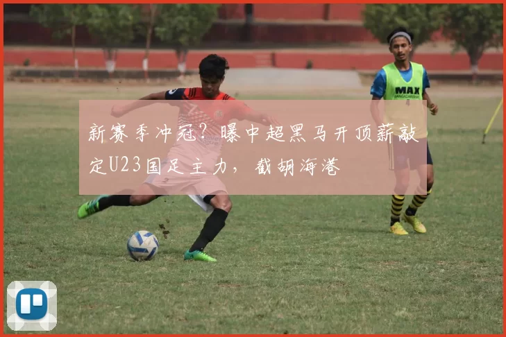 新赛季冲冠?曝中超黑马开顶薪敲定U23国足主力,截胡海港