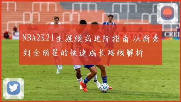 NBA2K21生涯模式进阶指南 从新秀到全明星的快速成长路线解析