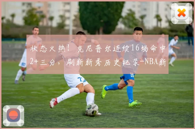 状态火热！克尼普尔连续16场命中2+三分，刷新新秀历史纪录-NBA新闻