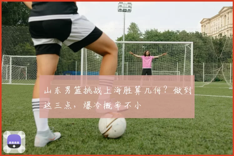 山东男篮挑战上海胜算几何？做到这三点，爆冷概率不小