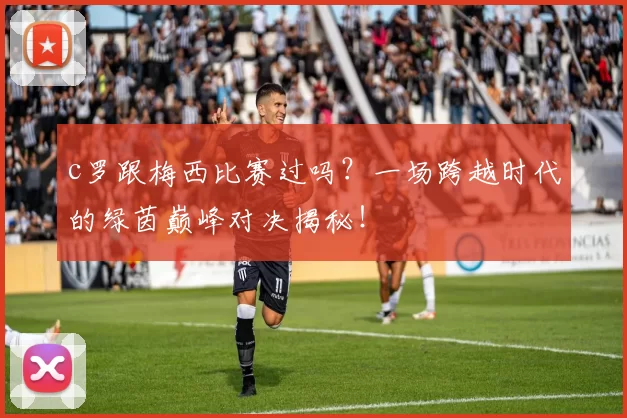 c罗跟梅西比赛过吗？一场跨越时代的绿茵巅峰对决揭秘！