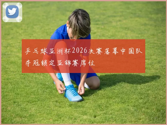 乒乓球亚洲杯2026决赛落幕中国队夺冠锁定亚锦赛席位