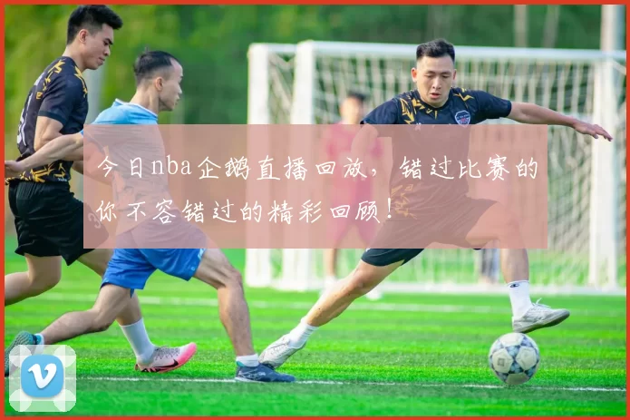 今日nba企鹅直播回放，错过比赛的你不容错过的精彩回顾！