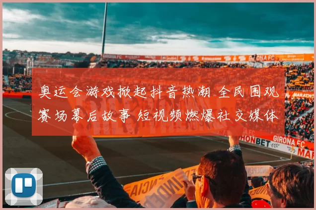 奥运会游戏掀起抖音热潮 全民围观赛场幕后故事 短视频燃爆社交媒体