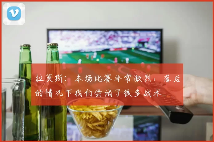 拉莫斯：本场比赛非常激烈，落后的情况下我们尝试了很多战术