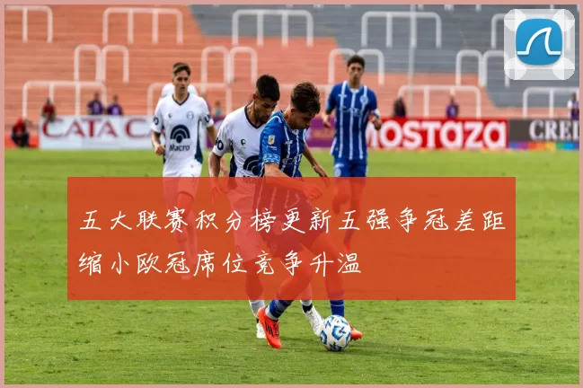 五大联赛积分榜更新五强争冠差距缩小欧冠席位竞争升温