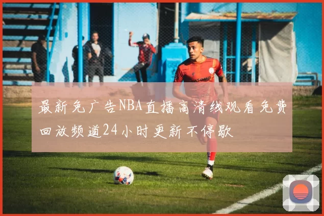 最新免广告NBA直播高清线观看免费回放频道24小时更新不停歇