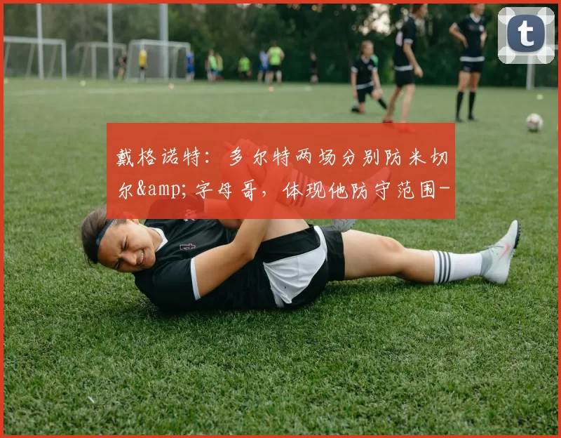 戴格诺特：多尔特两场分别防米切尔&字母哥，体现他防守范围-NBA新闻