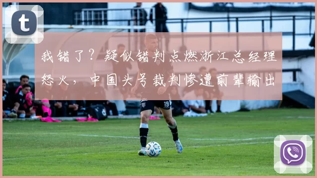 我错了?疑似错判点燃浙江总经理怒火,中国头号裁判惨遭前辈输出