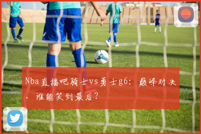 Nba直播吧骑士vs勇士g6：巅峰对决，谁能笑到最后？