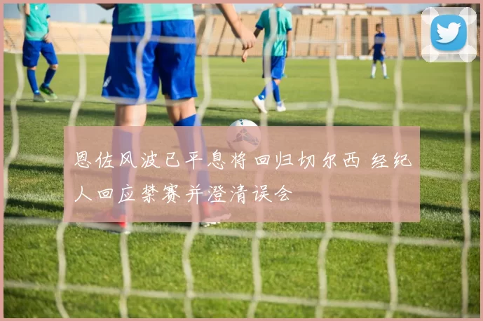 恩佐风波已平息将回归切尔西 经纪人回应禁赛并澄清误会