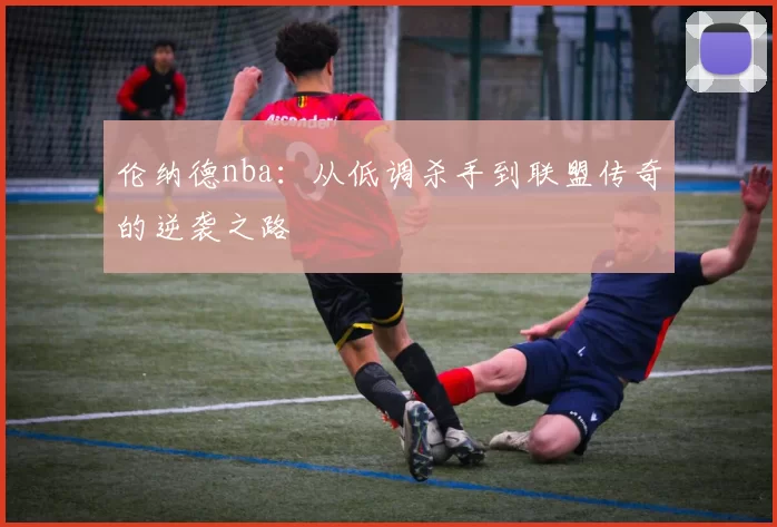 伦纳德nba：从低调杀手到联盟传奇的逆袭之路
