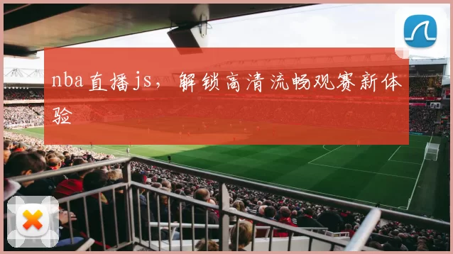 nba直播js，解锁高清流畅观赛新体验