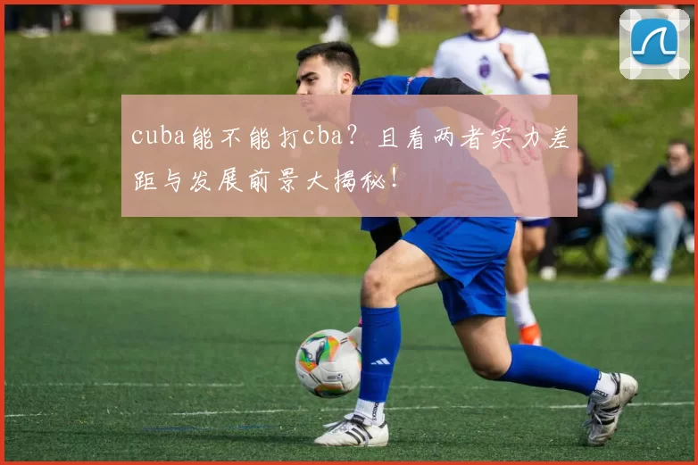 cuba能不能打cba？且看两者实力差距与发展前景大揭秘！