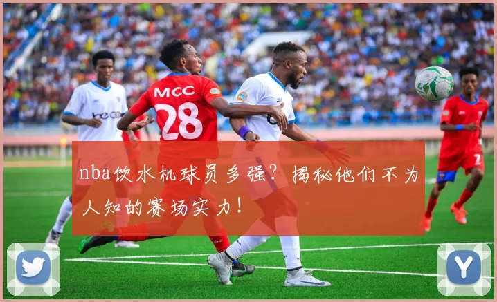 nba饮水机球员多强?揭秘他们不为人知的赛场实力!